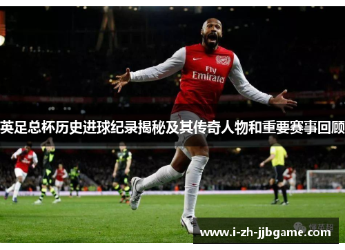 英足总杯历史进球纪录揭秘及其传奇人物和重要赛事回顾