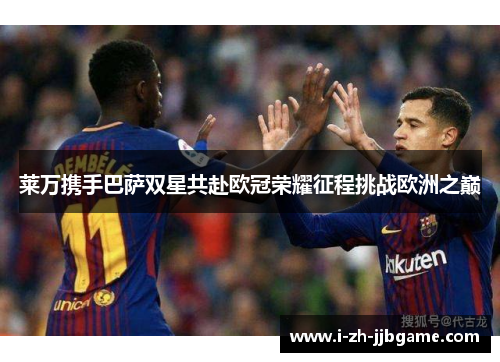 莱万携手巴萨双星共赴欧冠荣耀征程挑战欧洲之巅