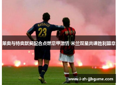 莱奥与特奥默契配合点燃意甲激情 米兰双星共谱胜利篇章 莱奥与特奥默契配合点燃意甲激情 米兰双星共谱胜利篇章