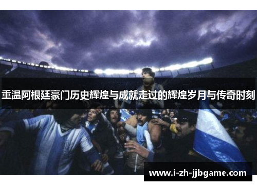 重温阿根廷豪门历史辉煌与成就走过的辉煌岁月与传奇时刻