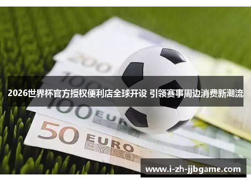 2026世界杯官方授权便利店全球开设 引领赛事周边消费新潮流