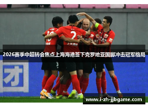 2026赛季中超转会焦点上海海港签下克罗地亚国脚冲击冠军格局