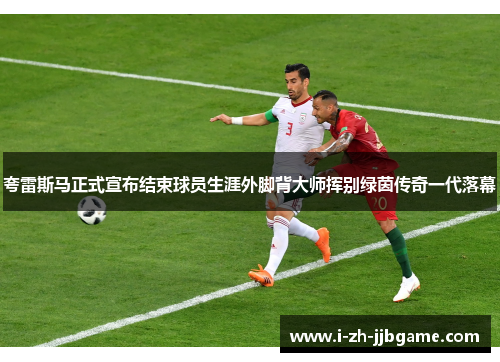 夸雷斯马正式宣布结束球员生涯外脚背大师挥别绿茵传奇一代落幕