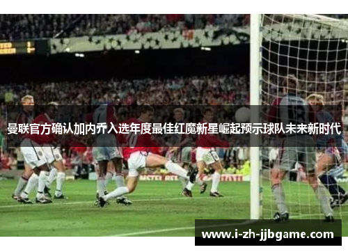 曼联官方确认加内乔入选年度最佳红魔新星崛起预示球队未来新时代