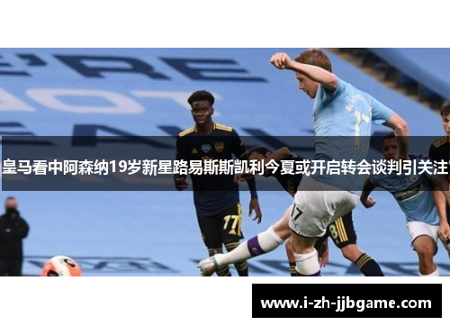 皇马看中阿森纳19岁新星路易斯斯凯利今夏或开启转会谈判引关注