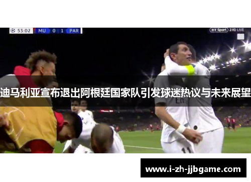 迪马利亚宣布退出阿根廷国家队引发球迷热议与未来展望