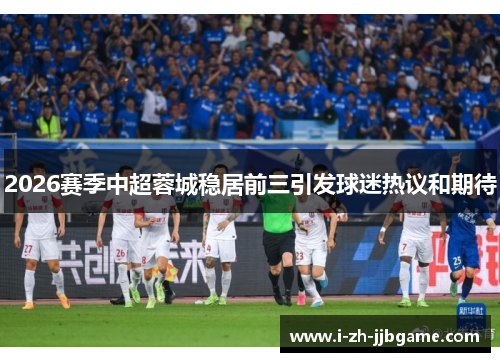 2026赛季中超蓉城稳居前三引发球迷热议和期待 2026赛季中超蓉城稳居前三引发球迷热议和期待