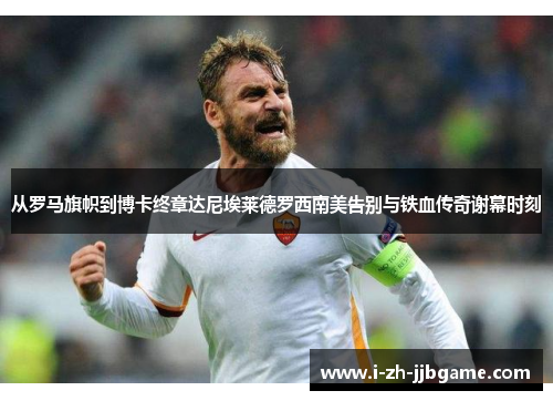 从罗马旗帜到博卡终章达尼埃莱德罗西南美告别与铁血传奇谢幕时刻 从罗马旗帜到博卡终章达尼埃莱德罗西南美告别与铁血传奇谢幕时刻